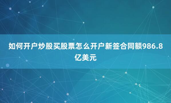 如何开户炒股买股票怎么开户新签合同额986.8亿美元