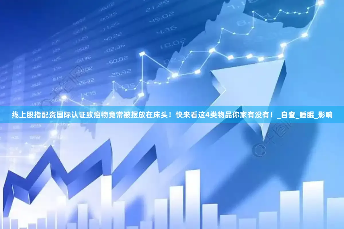 线上股指配资国际认证致癌物竟常被摆放在床头！快来看这4类物品你家有没有！_自查_睡眠_影响