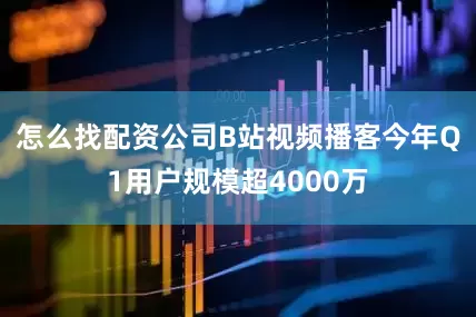 怎么找配资公司B站视频播客今年Q1用户规模超4000万