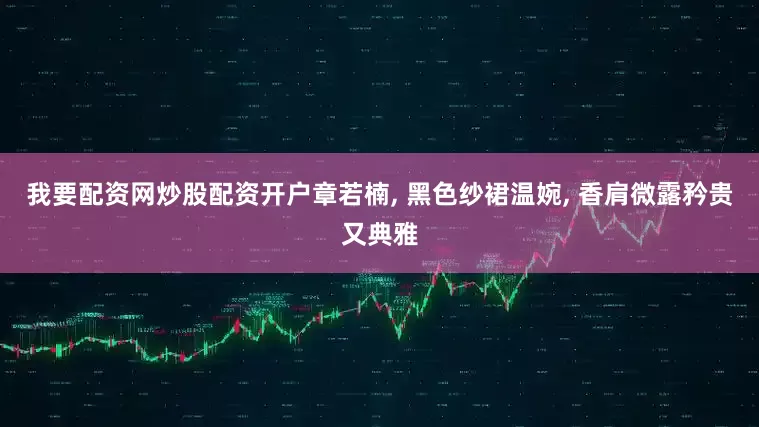 我要配资网炒股配资开户章若楠, 黑色纱裙温婉, 香肩微露矜贵又典雅