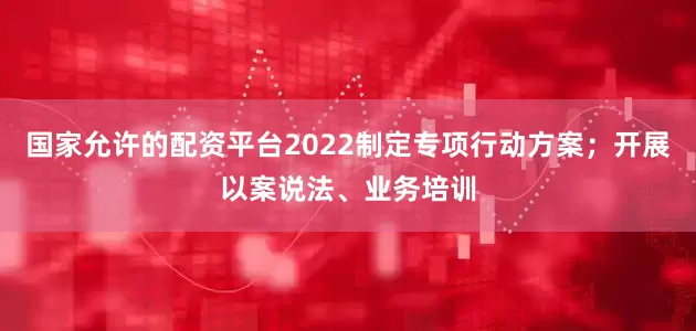 国家允许的配资平台2022制定专项行动方案；开展以案说法、业务培训
