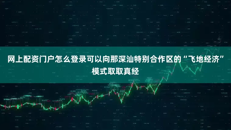 网上配资门户怎么登录可以向那深汕特别合作区的“飞地经济”模式取取真经