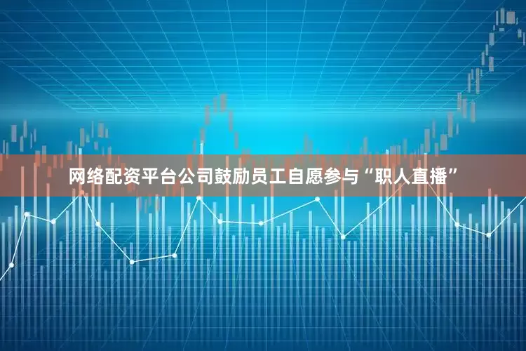 网络配资平台公司鼓励员工自愿参与“职人直播”