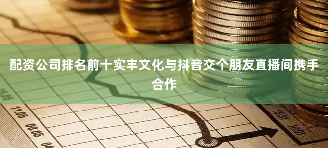 配资公司排名前十实丰文化与抖音交个朋友直播间携手合作