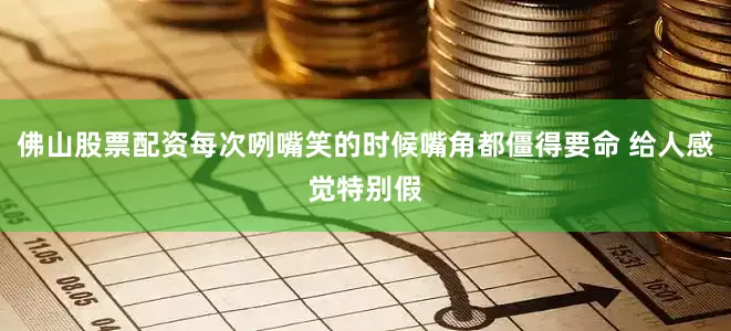 佛山股票配资每次咧嘴笑的时候嘴角都僵得要命 给人感觉特别假