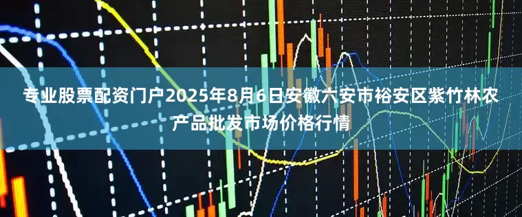专业股票配资门户2025年8月6日安徽六安市裕安区紫竹林农产品批发市场价格行情