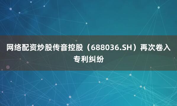 网络配资炒股传音控股（688036.SH）再次卷入专利纠纷