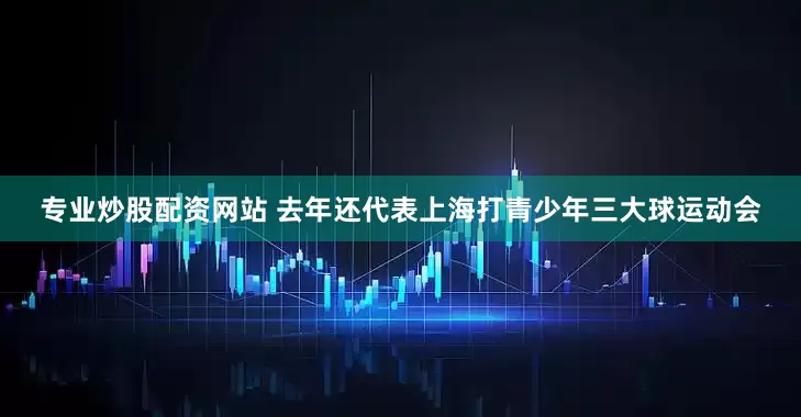 专业炒股配资网站 去年还代表上海打青少年三大球运动会