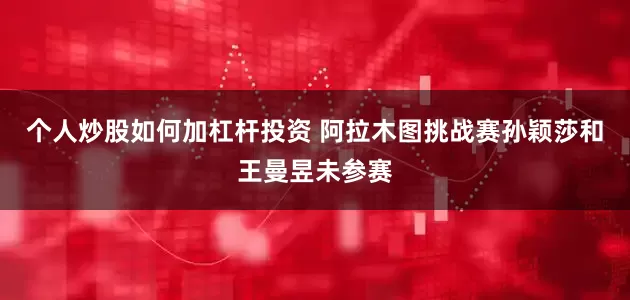 个人炒股如何加杠杆投资 阿拉木图挑战赛孙颖莎和王曼昱未参赛